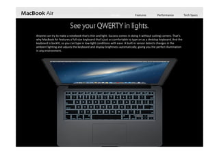 Design Features Performance Tech Specs
Anyone can try to make a notebook that’s thin and light. Success comes in doing it without cutting corners. That’s 
why MacBook Air features a full‐size keyboard that’s just as comfortable to type on as a desktop keyboard. And the 
keyboard is backlit, so you can type in low‐light conditions with ease. A built‐in sensor detects changes in the 
ambient lighting and adjusts the keyboard and display brightness automatically, giving you the perfect illumination 
in any environment.
 