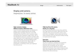 Design Features Performance Tech Specs
High‐resolution display.
Millions of pixels. Millimeters thin.
Corner to corner and pixel by pixel, the MacBook Air 
display is both an engineering feat and a design 
breakthrough. The display measures a mere 4.86 
millimeters (0.19 inch) thin, yet its resolution makes 
you feel like you’re looking at a larger screen. The 11‐
inch MacBook Air features a resolution of 1366 by 768 
pixels, while the 13‐inch model wows with a resolution 
of 1440 by 900 pixels. And LED backlighting makes 
colors bright and vibrant from edge to edge. So 
whether you’re editing photos, perfecting a 
presentation, or watching a movie, you’re going to 
love what you see.
720p FaceTime HD camera.
Clearly, it’s a big deal.
Let your friends and family see more of you with the 
new 720p FaceTime HD camera. With three times the 
resolution of the previous FaceTime camera, every 
smile looks a lot brighter. And the widescreen format 
means everyone can fit into the picture without having 
to crowd around the display.
Display and camera.
Impressive. In every sense.
Dual mics.
They’ll hear you loud and clear.
The dual microphones in MacBook Air are great for 
when you want to be heard. If you’re making a 
FaceTime call, for example, the mics reduce 
background noise from behind the notebook. And 
when you use Dictation, they create an adaptive audio 
beam that intelligently adjusts to detect your voice —
instead of the noise around you.
 