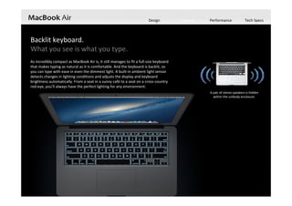 Design Features Performance Tech Specs
Backlit keyboard.
What you see is what you type.
As incredibly compact as MacBook Air is, it still manages to fit a full‐size keyboard 
that makes typing as natural as it is comfortable. And the keyboard is backlit, so 
you can type with ease in even the dimmest light. A built‐in ambient light sensor 
detects changes in lighting conditions and adjusts the display and keyboard 
brightness automatically. From a seat in a sunny café to a seat on a cross‐country 
red‐eye, you’ll always have the perfect lighting for any environment.
A pair of stereo speakers is hidden 
within the unibody enclosure. 
 