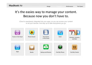 Design Features Performance Tech Specs
iCloud is seamlessly integrated into your apps, so you can access your content
on all your devices. And stay up to date everywhere you go.
It’s the easies way to manage your content.  
Because now you don’t have to.
iTunes in the Cloud Photo Stream Documents             
in the Cloud
Apps Backup and Restore
Calendar, Contacts, 
and Mail
iBooks Find My iPhone Find My Friends
Safari
 