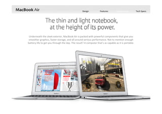 Design Features Performance Tech Specs
Underneath the sleek exterior, MacBook Air is packed with powerful components that give you 
smoother graphics, faster storage, and all‐around serious performance. Not to mention enough 
battery life to get you through the day. The result? A computer that’s as capable as it is portable.
 
