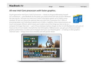 Design Features Performance Tech Specs
Fourth‐generation Intel Core i5 and i7 processors — based on the groundbreaking Haswell
ULT architecture — give MacBook Air the power you need to finish the task at hand. Whatever    
the task may be. The dual‐core Intel Core i5 with Turbo Boost speeds up to 2.6GHz comes   
standard. Or you can choose the optional dual‐core Intel Core i7 processor for 1.7GHz of                      
processing power and Turbo Boost speeds up to 3.3GHz. In addition, these new processors are                                   
much more power efficient, which means you’re able to do all the things you love to do on a                
computer for longer than ever — up to 9 hours between battery charges on the 11‐inch MacBook Air and up to 12 
hours on the 13‐inch model.1 And with the Intel HD Graphics 5000 processor, you get up to 40 percent faster 
graphics performance. So when you’re trying to level up in your favorite game — or taking on other graphics‐
intensive tasks — things move more smoothly and with greater detail.
All‐new Intel Core processors with faster graphics.
 