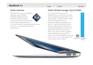 Design Features Performance Tech Specs
Faster memory. Faster all‐flash storage. Up to 512GB.
MacBook Air features up to 8GB of                  
superfast, power‐efficient                                   
1600MHz LPDDR3 memory.                                   
Combine that with powerful                              
processors and faster flash storage                             
and you get a notebook that can                                 
run more memory‐intensive applications at the 
same time — without compromising 
performance.
From the moment you start up                                   
MacBook Air, you realize this is exactly                             
how a notebook should perform. Much                             
of that power is thanks to flash storage,                     
which is up to 9x faster than a                                 
traditional 5400‐rpm notebook hard                                     
drive3 — and up to 45 percent faster                                
than the flash storage in the previous‐
generation MacBook Air.4 Apps launch                    
quickly. Files and documents open                               
faster. Even after a month in standby                           
mode, MacBook Air springs to life.                                     
And on top of all that speed, you also get                      
more space — the 11‐inch model now                        
comes standard with 128GB. 
 