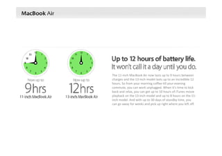 The 11‐inch MacBook Air now lasts up to 9 hours between 
charges and the 13‐inch model lasts up to an incredible 12 
hours. So from your morning coffee till your evening 
commute, you can work unplugged. When it’s time to kick 
back and relax, you can get up to 10 hours of iTunes movie 
playback on the 13‐inch model and up to 8 hours on the 11‐
inch model. And with up to 30 days of standby time, you 
can go away for weeks and pick up right where you left off.
 