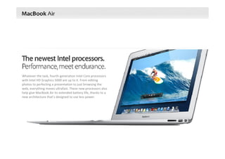 Whatever the task, fourth‐generation Intel Core processors 
with Intel HD Graphics 5000 are up to it. From editing 
photos to perfecting a presentation to just browsing the 
web, everything moves ultrafast. These new processors also 
help give MacBook Air its extended battery life, thanks to a 
new architecture that’s designed to use less power.
 