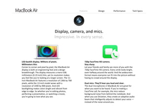 Features Design Performance Tech Specs
Display, camera, and mics.                                            
Impressive. In every sense.
LED‐backlit display. Millions of pixels.
Millimeters thin.
Corner to corner and pixel by pixel, the MacBook Air 
display is both an engineering feat and a design 
breakthrough. The display measures a mere 4.86 
millimeters (0.19 inch) thin, yet its resolution makes 
you feel like you’re looking at a larger screen. The 11‐
inch MacBook Air features a resolution of 1366 by 768 
pixels, while the 13‐inch model wows with a  
resolution of 1440 by 900 pixels. And LED    
backlighting makes colors bright and vibrant from   
edge to edge. So whether you’re editing photos, 
perfecting a presentation, or watching a movie,    
you’re going to love what you see.
720p FaceTime HD camera.
Stay sharp.
Let your friends and family see more of you with the 
720p FaceTime HD camera. Every smile looks bright, 
even halfway around the world. And the widescreen 
format means everyone can fit into the picture without 
having to crowd around the display.
Dual mics. They’ll hear you loud and clear.
The dual microphones in MacBook Air are great for  
when you want to be heard. If you’re making a   
FaceTime call, for example, the mics reduce    
background noise from behind the notebook. And    
when you use Dictation, they create an adaptive audio 
beam that intelligently adjusts to detect your voice —
instead of the noise around you.
 