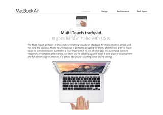 Features Design Performance Tech Specs
The Multi‐Touch gestures in OS X make everything you do on MacBook Air more intuitive, direct, and 
fun. And the spacious Multi‐Touch trackpad is perfectly designed for them, whether it’s a three‐finger 
swipe to activate Mission Control or a four‐finger pinch to see all your apps in Launchpad. Gesture 
responses are smooth and realistic. So when you’re scrolling up and down a web page or swiping from 
one full‐screen app to another, it’s almost like you’re touching what you’re seeing. 
Multi‐Touch trackpad.                                               
It goes hand in hand with OS X.
 