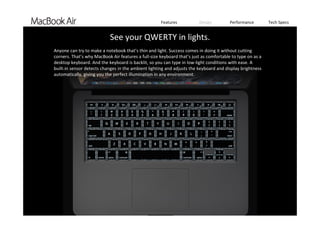 Features Design Performance Tech Specs
`
Anyone can try to make a notebook that’s thin and light. Success comes in doing it without cutting 
corners. That’s why MacBook Air features a full‐size keyboard that’s just as comfortable to type on as a 
desktop keyboard. And the keyboard is backlit, so you can type in low‐light conditions with ease. A 
built-in sensor detects changes in the ambient lighting and adjusts the keyboard and display brightness 
automatically, giving you the perfect illumination in any environment. 
See your QWERTY in lights.
 
