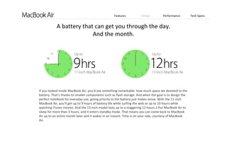 Features Design Performance Tech Specs
If you looked inside MacBook Air, you’d see something remarkable: how much space we devoted to the 
battery. That’s thanks to smaller components such as flash storage. And when the goal is to design the 
perfect notebook for everyday use, giving priority to the battery just makes sense. With the 11‐inch 
MacBook Air, you’ll get up to 9 hours of battery life while surfing the web or up to 10 hours while 
watching iTunes movies. And the 13‐inch model lasts up to a staggering 12 hours.2 Put MacBook Air to 
sleep for more than 3 hours, and it enters standby mode. That means you can come back to MacBook
Air up to an entire month later and it wakes in an instant. Time is on your side, courtesy of MacBook
Air. 
A battery that can get you through the day. 
And the month.
 