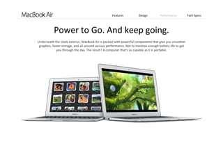 Features Design Performance Tech Specs
Power to Go. And keep going.
Underneath the sleek exterior, MacBook Air is packed with powerful components that give you smoother 
graphics, faster storage, and all‐around serious performance. Not to mention enough battery life to get 
you through the day. The result? A computer that’s as capable as it is portable. 
 