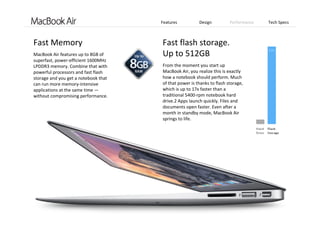 Features Design Performance Tech Specs
Fast Memory 
MacBook Air features up to 8GB of 
superfast, power‐efficient 1600MHz 
LPDDR3 memory. Combine that with 
powerful processors and fast flash 
storage and you get a notebook that 
can run more memory‐intensive 
applications at the same time —
without compromising performance.
Fast flash storage.  
Up to 512GB 
From the moment you start up 
MacBook Air, you realize this is exactly 
how a notebook should perform. Much 
of that power is thanks to flash storage, 
which is up to 17x faster than a 
traditional 5400‐rpm notebook hard 
drive.2 Apps launch quickly. Files and 
documents open faster. Even after a 
month in standby mode, MacBook Air 
springs to life.
 