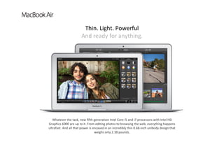 Whatever the task, new fifth‐generation Intel Core i5 and i7 processors with Intel HD 
Graphics 6000 are up to it. From editing photos to browsing the web, everything happens 
ultrafast. And all that power is encased in an incredibly thin 0.68‐inch unibody design that 
weighs only 2.38 pounds.
Thin. Light. Powerful          
And ready for anything.
 