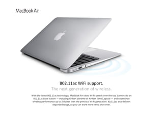 With the latest 802.11ac technology, MacBook Air takes Wi‐Fi speeds over the top. Connect to an 
802.11ac base station — including AirPort Extreme or AirPort Time Capsule — and experience 
wireless performance up to 3x faster than the previous Wi‐Fi generation. 802.11ac also delivers 
expanded range, so you can work more freely than ever. 
802.11ac WiFi support.          
The next generation of wireless.
 