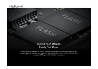 `
Flash storage in MacBook Air is up to 17x faster than a 5400‐rpm notebook hard drive. So 
everything you do is snappy and responsive. MacBook Air even wakes up fast, thanks to flash 
storage and fifth‐generation Intel Core processors. 
Fast all‐flash storage.          
Ready. Set. Done.
 