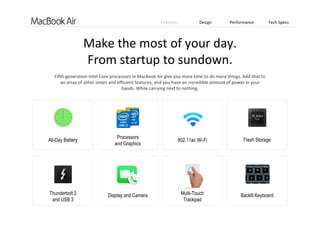 Features Design Performance Tech Specs
Make the most of your day. 
From startup to sundown.
All-Day Battery
Thunderbolt 2
and USB 3
Processors
and Graphics
Display and Camera
802.11ac Wi-Fi
Multi-Touch
Trackpad
Flash Storage
Backlit Keyboard
Fifth‐generation Intel Core processors in MacBook Air give you more time to do more things. Add that to 
an array of other smart and efficient features, and you have an incredible amount of power in your   
hands. While carrying next to nothing. 
 
