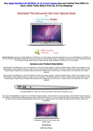 Buy Apple MacBook Air MC503LL/A 13.3-Inch Laptop discount Limited Time Offer! In
                 stock ,Order Today Before Price Up. & Free Shipping!


                          Download This Document Get more Special Deals
                                                                           On




 Deal of the Day Check price of Apple MacBook Air MC503LL/A 13.3-Inch Laptop and get the best deals with us, buy Apple MacBook Air MC503LL/A
13.3-Inch Laptop at affordable and decent price, the price comparison site that checks millions of products to make sure you get the cheap/discount hot
                     price. Sale time limited, please review our good condition! Apple MacBook Air MC503LL/A 13.3-Inch Laptop

                                                Amazon.com Product Description
  Introducing the new MacBook Air, the most mobile Mac in every way, shape, and form. It features all-flash storage, a Multi-Touch trackpad, a long-
  lasting battery, a high-resolution display, an Intel Core 2 Duo processor, and NVIDIA graphics. All inside a unibody enclosure that's light, thin, and
    strong enough to handle all your everyday tasks and then some, whether you're on the couch, in a lecture hall, or at a conference. It's mobility
                                                                        mastered.

  Introducing the new MacBook Air, the most mobile Mac in every way, shape, and form. It features all-flash storage, a Multi-Touch trackpad, a long-
  lasting battery, a high-resolution display, an Intel Core 2 Duo processor, and NVIDIA graphics. All inside a unibody enclosure that's light, thin, and
    strong enough to handle all your everyday tasks and then some, whether you're on the couch, in a lecture hall, or at a conference. It's mobility
                                                                        mastered.




                               The Apple MacBook Air--light, thin, and strong enough to take with you wherever you go.


This version of the MacBook Air sports an 13.3-inch high-resolution display, 1.86 GHz Intel Core 2 Duo processor, 128 GB of flash memory storage, 2
GB of RAM, an NVIDIA GeForce 320M graphics processor, an SD card slot, and up to 7 hours of battery life. (See full specs below.) It also comes with
     the Mac OS X Snow Leopard operating system as well as the iLife '11 software suite, which includes the latest versions of iPhoto, iMovie, and
                                                                    GarageBand.




                                                      The MacBook Air with 13.3-inch screen (see
                                                                   larger image).

                                                                     Key Features

                                                                  Flash Memory Storage
 