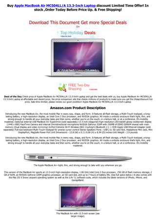 Buy Apple MacBook Air MC504LL/A 13.3-Inch Laptop discount Limited Time Offer! In
                 stock ,Order Today Before Price Up. & Free Shipping!


                          Download This Document Get more Special Deals
                                                                           On




 Deal of the Day Check price of Apple MacBook Air MC504LL/A 13.3-Inch Laptop and get the best deals with us, buy Apple MacBook Air MC504LL/A
13.3-Inch Laptop at affordable and decent price, the price comparison site that checks millions of products to make sure you get the cheap/discount hot
                     price. Sale time limited, please review our good condition! Apple MacBook Air MC504LL/A 13.3-Inch Laptop

                                                Amazon.com Product Description
  Introducing the new MacBook Air, the most mobile Mac in every way, shape, and form. It features all-flash storage, a Multi-Touch trackpad, a long-
  lasting battery, a high-resolution display, an Intel Core 2 Duo processor, and NVIDIA graphics. All inside a unibody enclosure that's light, thin, and
    strong enough to handle all your everyday tasks and then some, whether you're on the couch, in a lecture hall, or at a conference. It's mobility
 mastered. Optional external USB MacBook Air SuperDrive (sold separately) 13.3-inch (diagonal) high-resolution LED-backlit glossy widescreen display
   (1440 x 900) FaceTime Camera and internal Omnidirectional microphone NVIDIA GeForce 320M with 256MB of DDR3 SDRAM shared with main
  memory (Dual display and video mirroring) AirPort Extreme Wi-Fi Wireless (802.11a/b/g/n) Bluetooth 2.1 + EDR Apple USB Ethernet Adapter (sold
separately) Full-size keyboard Multi-Touch trackpad for precise cursor control Stereo Speakers Ports - USB 2.0, SD card Slot, Headphone Mini Jack, Mini
                DisplayPort, MagSafe Power Port Unit Dimensions - 12.8 (W) x 0.11-0.68 (H) x 8.94 (D) inches Unit Weight - 2.9 pounds

  Introducing the new MacBook Air, the most mobile Mac in every way, shape, and form. It features all-flash storage, a Multi-Touch trackpad, a long-
  lasting battery, a high-resolution display, an Intel Core 2 Duo processor, and NVIDIA graphics. All inside a unibody enclosure that's light, thin, and
    strong enough to handle all your everyday tasks and then some, whether you're on the couch, in a lecture hall, or at a conference. It's mobility
                                                                        mastered.




                               The Apple MacBook Air--light, thin, and strong enough to take with you wherever you go.


This version of the MacBook Air sports an 13.3-inch high-resolution display, 1.86 GHz Intel Core 2 Duo processor, 256 GB of flash memory storage, 2
GB of RAM, an NVIDIA GeForce 320M graphics processor, an SD card slot, and up to 7 hours of battery life. (See full specs below.) It also comes with
     the Mac OS X Snow Leopard operating system as well as the iLife '11 software suite, which includes the latest versions of iPhoto, iMovie, and
                                                                    GarageBand.




                                                      The MacBook Air with 13.3-inch screen (see
                                                                   larger image).
 
