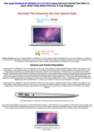 Buy Apple MacBook Air MC505LL/A 11.6-Inch Laptop discount Limited Time Offer! In
                 stock ,Order Today Before Price Up. & Free Shipping!


                          Download This Document Get more Special Deals
                                                                           On




 Deal of the Day Check price of Apple MacBook Air MC505LL/A 11.6-Inch Laptop and get the best deals with us, buy Apple MacBook Air MC505LL/A
11.6-Inch Laptop at affordable and decent price, the price comparison site that checks millions of products to make sure you get the cheap/discount hot
                     price. Sale time limited, please review our good condition! Apple MacBook Air MC505LL/A 11.6-Inch Laptop

                                                Amazon.com Product Description
  Introducing the new MacBook Air, the most mobile Mac in every way, shape, and form. It features all-flash storage, a Multi-Touch trackpad, a long-
  lasting battery, a high-resolution display, an Intel Core 2 Duo processor, and NVIDIA graphics. All inside a unibody enclosure that's light, thin, and
    strong enough to handle all your everyday tasks and then some, whether you're on the couch, in a lecture hall, or at a conference. It's mobility
mastered. Optional external USB MacBook Air SuperDrive (sold separately) 11.6-inch (diagonal) high-resolution LED-backlit glossy widescreen display
   (1366 x 678) FaceTime Camera and internal Omnidirectional microphone NVIDIA GeForce 320M with 256MB of DDR3 SDRAM shared with main
 memory (Dual display and video mirroring) AirPort Extreme Wi-Fi Wireless (802.11a/b/g/n) Bluetooth 2.1 + EDR Apple USB Ethernet Adapter (sold
separately) Full-size keyboard Multi-Touch trackpad for precise cursor control Stereo Speakers Ports - USB 2.0, Headphone Mini Jack, Mini DisplayPort,
                       MagSafe Power Port Unit Dimensions - 11.8 (W) x 0.11-0.68 (H) x 7.56 (D) inches Unit Weight - 2.3 pounds

  Introducing the new MacBook Air, the most mobile Mac in every way, shape, and form. It features all-flash storage, a Multi-Touch trackpad, a long-
  lasting battery, a high-resolution display, an Intel Core 2 Duo processor, and NVIDIA graphics. All inside a unibody enclosure that's light, thin, and
    strong enough to handle all your everyday tasks and then some, whether you're on the couch, in a lecture hall, or at a conference. It's mobility
                                                                        mastered.




                               The Apple MacBook Air--light, thin, and strong enough to take with you wherever you go.


This version of the MacBook Air sports an 11.6-inch high-resolution display, 1.4 GHz Intel Core 2 Duo processor, 64 GB of flash memory storage, 2 GB
of RAM, an NVIDIA GeForce 320M graphics processor, and up to 5 hours of battery life (see full specifications below). It also comes with the Mac OS X
      Snow Leopard operating system as well as the iLife '11 software suite, which includes the latest versions of iPhoto, iMovie, and GarageBand.




                                                      The MacBook Air with 11.6-inch screen (see
                                                                   larger image).
 