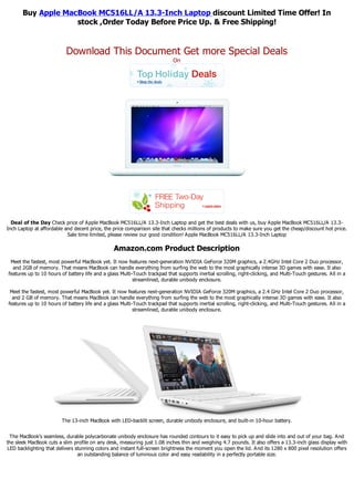 Buy Apple MacBook MC516LL/A 13.3-Inch Laptop discount Limited Time Offer! In
                    stock ,Order Today Before Price Up. & Free Shipping!


                          Download This Document Get more Special Deals
                                                                            On




  Deal of the Day Check price of Apple MacBook MC516LL/A 13.3-Inch Laptop and get the best deals with us, buy Apple MacBook MC516LL/A 13.3-
Inch Laptop at affordable and decent price, the price comparison site that checks millions of products to make sure you get the cheap/discount hot price.
                           Sale time limited, please review our good condition! Apple MacBook MC516LL/A 13.3-Inch Laptop

                                                 Amazon.com Product Description
 Meet the fastest, most powerful MacBook yet. It now features next-generation NVIDIA GeForce 320M graphics, a 2.4GHz Intel Core 2 Duo processor,
  and 2GB of memory. That means MacBook can handle everything from surfing the web to the most graphically intense 3D games with ease. It also
features up to 10 hours of battery life and a glass Multi-Touch trackpad that supports inertial scrolling, right-clicking, and Multi-Touch gestures. All in a
                                                          streamlined, durable unibody enclosure.

 Meet the fastest, most powerful MacBook yet. It now features next-generation NVIDIA GeForce 320M graphics, a 2.4 GHz Intel Core 2 Duo processor,
  and 2 GB of memory. That means MacBook can handle everything from surfing the web to the most graphically intense 3D games with ease. It also
features up to 10 hours of battery life and a glass Multi-Touch trackpad that supports inertial scrolling, right-clicking, and Multi-Touch gestures. All in a
                                                          streamlined, durable unibody enclosure.




                        The 13-inch MacBook with LED-backlit screen, durable unibody enclosure, and built-in 10-hour battery.


 The MacBook's seamless, durable polycarbonate unibody enclosure has rounded contours to it easy to pick up and slide into and out of your bag. And
the sleek MacBook cuts a slim profile on any desk, measuring just 1.08 inches thin and weighing 4.7 pounds. It also offers a 13.3-inch glass display with
LED backlighting that delivers stunning colors and instant full-screen brightness the moment you open the lid. And its 1280 x 800 pixel resolution offers
                                an outstanding balance of luminous color and easy readability in a perfectly portable size.
 