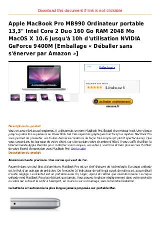 Download this document if link is not clickable


Apple MacBook Pro MB990 Ordinateur portable
13,3" Intel Core 2 Duo 160 Go RAM 2048 Mo
MacOS X 10.6 Jusqu'à 10h d'utilisation NVIDIA
GeForce 9400M [Emballage « Déballer sans
s'énerver par Amazon »]

                                                                Prix :
                                                                         Vrifier le prix



                                                               Moyenne des notes

                                                                              5.0 toiles sur 5




Description du produit
Vous en avez rêvé assez longtemps. Il a désormais un nom: MacBook Pro. Équipé d'un moteur Intel. Une vitesse
jusqu'à quatre fois supérieure au PowerBook G4. Des capacités graphiques huit fois plus rapides. MacBook Pro
vous permet de présenter vos toutes dernières créations de façon très simple (et plutôt spectaculaire). Que
vous soyez dans les bureaux de votre client, sur site ou dans votre chambre d'hôtel, il vous suffit d'utiliser la
télécommande Apple Remote pour contrôler vos musiques, vos vidéos, vos films et bien plus encore. Profitez
de votre liberté d'expression avec MacBook Pro! Lire la suite
Description du produit

Aluminium haute précision. Une norme qui vaut de l'or.

Façonné dans un seul bloc d'aluminium, MacBook Pro est un chef d'œuvre de technologie. Sa coque unibody
est le fruit d'un usinage de précision. De l'encoche à l'indicateur de veille qui surgit de nulle part, aucun détail
n'a été négligé. Le résultat est un portable aussi fin, léger, épuré et raffiné que révolutionnaire. La coque
unibody rend MacBook Pro plus résistant que jamais. Vous pouvez le glisser négligemment dans votre serviette
ou votre sac à dos et le sortir à l'aéroport, en cours ou sur un tournage, sans la moindre hésitation.

La batterie à l'autonomie la plus longue jamais proposée sur portable Mac.
 