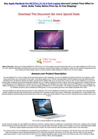Buy Apple MacBook Pro MC371LL/A 15.4-Inch Laptop discount Limited Time Offer! In
                  stock ,Order Today Before Price Up. & Free Shipping!


                          Download This Document Get more Special Deals
                                                                          On




Deal of the Day Check price of Apple MacBook Pro MC371LL/A 15.4-Inch Laptop and get the best deals with us, buy Apple MacBook Pro MC371LL/A
15.4-Inch Laptop at affordable and decent price, the price comparison site that checks millions of products to make sure you get the cheap/discount hot
                     price. Sale time limited, please review our good condition! Apple MacBook Pro MC371LL/A 15.4-Inch Laptop

                                                Amazon.com Product Description
  The new MacBook Pro 15-inch models set all-new benchmarks for Mac notebooks. The 15-inch MacBook Pro feature Intel Core i5 processors, which
   boost performance up to 50 percent(1) and reach Turbo Boost speeds up to 3.33GHz. Next-generation NVIDIA graphics bring high performance to
  everything from 3D games to photos and videos. And the built-in battery lasts up to 10 hours (8 to 9 hours on the 15-inch models).(2) (1) Up to 50
percent faster compared with previous-generation MacBook Pro. (2) Testing conducted by Apple in March 2010 using preproduction 2.66GHz Intel Core
 2 Duoโ€“based 13-inch MacBook Pro, 2.66GHz Intel Core i7โ€“based 15-inch MacBook Pro, and 2.53GHz Intel Core i5โ€“based 17-inch MacBook Pro.
 Battery life depends on configuration and use. See www.apple.com/batteries for more information. The wireless productivity test measures battery life
               by wirelessly browsing various websites and editing text in a word processing document with display brightness set to 50%.

 The new MacBook Pro sets all-new benchmarks for Mac notebooks. This 15-inch MacBook Pro features an Intel Core i5 processor and next-generation
 NVIDIA graphics that bring high performance to everything from 3D games to photos and videos. Additionally, the MacBook Pro comes standard with
automatic graphics switching that provides performance when you need it and energy efficiency when you don't--helping the built-in battery last up to 8-
                                                                     9 hours.




                                                 The 15-inch unibody MacBook Pro (see larger image).

As with previous models, the new MacBook Pro features a precision unibody enclosure crafted from a single block of aluminum, creating a thin and light
mobile computing workhorse (less than 1 inch thin and just 5.6 pounds) that's also highly durable. And it includes a 15.4-inch, LED-backlit glass display
             as well as a glass trackpad that doesn't include a button (for larger tracking area) that features Apple's Multi-Touch technology.

  This version of the 15.4-inch MacBook Pro (model MC371LL/A) features a 2.4 GHz Intel Core i5 processor, 320 GB hard drive, and 4 GB of installed
      RAM. Other features include integrated Wireless-N Wi-Fi networking, Bluetooth connectivity, an SD card slot, and two USB 2.0 ports (see full
   specifications below). It also comes with the Mac OS X Snow Leopard operating system as well as the iLife software suite, which includes the latest
                                                      versions of iPhoto, iMovie, and GarageBand.
 