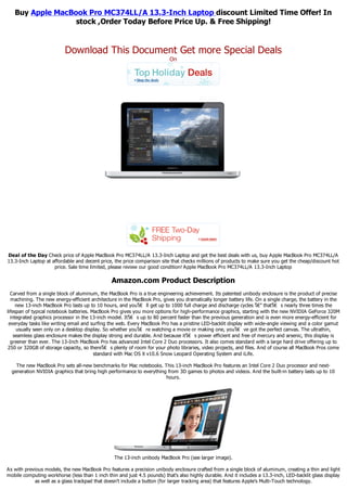 Buy Apple MacBook Pro MC374LL/A 13.3-Inch Laptop discount Limited Time Offer! In
                  stock ,Order Today Before Price Up. & Free Shipping!


                          Download This Document Get more Special Deals
                                                                          On




Deal of the Day Check price of Apple MacBook Pro MC374LL/A 13.3-Inch Laptop and get the best deals with us, buy Apple MacBook Pro MC374LL/A
13.3-Inch Laptop at affordable and decent price, the price comparison site that checks millions of products to make sure you get the cheap/discount hot
                     price. Sale time limited, please review our good condition! Apple MacBook Pro MC374LL/A 13.3-Inch Laptop

                                                Amazon.com Product Description
  Carved from a single block of aluminum, the MacBook Pro is a true engineering achievement. Its patented unibody enclosure is the product of precise
  machining. The new energy-efficient architecture in the MacBook Pro, gives you dramatically longer battery life. On a single charge, the battery in the
     new 13-inch MacBook Pro lasts up to 10 hours, and youโ€ ll get up to 1000 full charge and discharge cycles โ€” thatโ€ s nearly three times the
lifespan of typical notebook batteries. MacBook Pro gives you more options for high-performance graphics, starting with the new NVIDIA GeForce 320M
  integrated graphics processor in the 13-inch model. Itโ€ s up to 80 percent faster than the previous generation and is even more energy-efficient for
 everyday tasks like writing email and surfing the web. Every MacBook Pro has a pristine LED-backlit display with wide-angle viewing and a color gamut
     usually seen only on a desktop display. So whether youโ€ re watching a movie or making one, youโ€ ve got the perfect canvas. The ultrathin,
    seamless glass enclosure makes the display strong and durable. And because itโ€ s power efficient and free of mercury and arsenic, this display is
  greener than ever. The 13-Inch MacBook Pro has advanced Intel Core 2 Duo processors. It also comes standard with a large hard drive offering up to
 250 or 320GB of storage capacity, so thereโ€ s plenty of room for your photo libraries, video projects, and files. And of course all MacBook Pros come
                                         standard with Mac OS X v10.6 Snow Leopard Operating System and iLife.

    The new MacBook Pro sets all-new benchmarks for Mac notebooks. This 13-inch MacBook Pro features an Intel Core 2 Duo processor and next-
  generation NVIDIA graphics that bring high performance to everything from 3D games to photos and videos. And the built-in battery lasts up to 10
                                                                      hours.




                                                 The 13-inch unibody MacBook Pro (see larger image).

As with previous models, the new MacBook Pro features a precision unibody enclosure crafted from a single block of aluminum, creating a thin and light
mobile computing workhorse (less than 1 inch thin and just 4.5 pounds) that's also highly durable. And it includes a 13.3-inch, LED-backlit glass display
             as well as a glass trackpad that doesn't include a button (for larger tracking area) that features Apple's Multi-Touch technology.
 