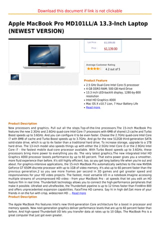 Download this document if link is not clickable


Apple MacBook Pro MD101LL/A 13.3-Inch Laptop
(NEWEST VERSION)
                                                                  List Price :   $1,199.00

                                                                      Price :
                                                                                 $1,139.00



                                                                 Average Customer Rating

                                                                                  4.2 out of 5



                                                             Product Feature
                                                             q   2.5 GHz Dual-Core Intel Core i5 processor
                                                             q   4 GB DDR3 RAM; 500 GB Hard Drive
                                                             q   13.3 inch LED-backlit display, 1280-by-800
                                                                 resolution
                                                             q   Intel HD Graphics 4000
                                                             q   Mac OS X v10.7 Lion, 7 Hour Battery Life
                                                             q   Read more




Product Description
New processors and graphics. Pull out all the stops.Top-of-the-line processors.The 15-inch MacBook Pro
features the new 2.3GHz and 2.6GHz quad-core Intel Core i7 processors with 6MB of shared L3 cache and Turbo
Boost speeds up to 3.6GHz. And you can configure it to be even faster. Choose the 2.7GHz quad-core Intel Core
i7 with 8MB of cache and Turbo Boost speeds up to 3.7GHz. And go for the new 512GB third-generation SATA
solid-state drive, which is up to 4x faster than a traditional hard drive. To increase storage, upgrade to a 1TB
hard drive. The 13-inch model also speeds things up with either the 2.5GHz Intel Core i5 or the 2.9GHz Intel
Core i7 - the fastest mobile dual-core processor available. With Turbo Boost speeds up to 3.6GHz, these
processors bring more power to everything you do. The very latest graphics.The new integrated Intel HD
Graphics 4000 processor boosts performance by up to 60 percent. That extra power gives you a smoother,
more fluid experience than before. It's still highly efficient, too, so you get long battery life when you're out and
about. For graphics-intensive applications, the 15-inch MacBook Pro automatically switches to the new NVIDIA
GeForce GT 650M discrete processor with up to 1GB of video memory. It's also up to 60 percent faster than the
previous generation,2 so you see more frames per second in 3D games and get greater speed and
responsiveness for your HD video projects. The fastest, most versatile I/O in a notebook.Imagine accessing
multiple streams of uncompressed HD video - from your MacBook Pro - at speeds that let you edit an HD
feature film in real time. Thunderbolt technology allows you to connect the high-performance peripherals that
make it possible. Ultrafast and ultraflexible, the Thunderbolt pipeline is up to 12 times faster than FireWire 800
and offers unprecedented expansion capabilities. FaceTime HD camera. Say hi in high def.Get more of your
friends in on the fun with crisp, widescreen HD ... Read more
Product Description

The Apple MacBook Pro features Intel's new third-generation Core architecture for a boost in processor and
memory speeds. New next-generation graphics deliver performance levels that are up to 60 percent faster than
before. And high-speed Thunderbolt I/O lets you transfer data at rates up to 10 GBps. The MacBook Pro is a
great computer that just got even greater.
 