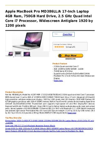 Apple MacBook Pro MD386LL/A 17-Inch Laptop
4GB Ram, 750GB Hard Drive, 2.5 GHz Quad Intel
Core i7 Processor, Widescreen Antiglare 1920 by
1200 pixels

                                                               Price :
                                                                         Check Price



                                                              Average Customer Rating

                                                                             5.0 out of 5




                                                          Product Feature
                                                          q   2.5GHz Quad-core Intel Core i7
                                                          q   4GB 1333MHz DDR3 SDRAM - 2x2GB
                                                          q   750GB Serial ATA Drive
                                                          q   SuperDrive 8x (DVD±R DL/DVD±RW/CD-RW)
                                                          q   MacBook Pro 17-inch Hi-Res Anti Glare Widescreen
                                                              Display
                                                          q   Read more




Product Description
Part No: MD386LL/A | Model No: A1297 MBP: 17/2.5/2x5GB/750/SD/AG 2.5GHz quad-core Intel Core i7 processor;
8MB shared level 3 cache 4GB of 1333MHz DDR3 SDRAM 750GB Hard Drive 17-inch (diagonal) LED-backlit
high-resolution antiglare widescreen display; 1920 by 1200 pixels Intel HD Graphics 3000 AMD Radeon HD
6770M graphics processor with 1GB of GDDR5 memory Built-in FaceTime HD camera 8x slot-loading SuperDrive
(DVD±R DL/DVD±RW/CD-RW) Thunderbolt port supports high-speed I/O and Mini DisplayPort devices
ExpressCard/34 slot, FireWire 800 port, three USB 2.0 ports Optical digital audio/analog audio input and output
ports; stereo speakers 10/100/1000BASE-T Ethernet 802.11n Wi-Fi and Bluetooth 2.1 + EDR Backlit keyboard
and ambient light sensor Preinstalled Mac OS X and iLife Size and weight: 15.47 by 10.51 by 0.98 inches (39.3
by 26.7 by 2.50 cm); 6.6 pounds (2.99 kg) Meets ENERGY STAR requirements Read more

You May Also Like
Komputerbay 16GB (2x 8GB) PC3-10600 10666 1333MHz SODIMM 204-Pin Laptop Memory 9-9-9-24 for PC only
- not MAC
Case Logic PAS-217 17-Inch Macbook Neoprene Sleeve (Black)
Corsair 8GB (2x 4GB) 1333mhz PC3-10666 204-pin DDR3 SODIMM Laptop Memory Kit CMSO8GX3M2A1333C9
Speck Products SPK-A0450 17-Inch Aluminum Unibody SeeThru Satin Case for MacBook Pro, Black
 