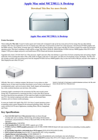 Apple Mac mini MC238LL/A Desktop
                                                    Download This Doc See more Details




                                                   Apple Mac mini MC238LL/A Desktop
Product Description

Theres nothing like Mac mini. At just 6.5 inches square and 2 inches tall, its designed to take up far less room and use far less energy than any other desktop
computer. Mac mini was engineered to fit a lot of computer into a little space. Its powered by an Intel Core 2 Duo processor, with advanced NVIDIA graphics and
fast DDR3 memory. Theres plenty of storage space up to 500GB1 for just about anything. And it comes with Mac OS X Snow Leopard, the worlds most advanced
operating system. Who knew something so small could be so huge? Mac Mini-2.26GHz & 160GB HD plus NVIDIA GeForce 9400M graphics Mini-DVI to DVI
Adapter 110W power adapter and power cord Install/restore DVDs Printed and electronic documentation

Upgraded with a faster 2.26 GHz Intel Core 2 Duo processor, Apple's innovative Mac mini desktop is a great choice for home computing tasks and creating a digital
media hub. It fits everything that makes a Mac a Mac inside an elegant 2-inch-tall, 6.5-inch square--just add your own keyboard, mouse, and display. The Mac mini
also includes excellent video processing power from the integrated NVIDIA GeForce 9400M graphics chip, an ultra-fast FireWire 800 port, and dual video outputs--a
Mini DisplayPort and a Mini-DVI port.




Officially, Mac mini is a desktop computer. But because it can go places no other          Inside its 2-inch-tall, 6.5-inch-square anodized aluminum enclosure, the Mac mini
desktop can go, it's been used everywhere from boats to server rooms, as the heart of      houses the fast Intel Core 2 Duo processor.
an entertainment center--and even to power robots. Small, elegant, and unassuming, it
has a sleek, anodized aluminum case and clean, white surface.

Continuing Apple's commitment to the environment, the Mac mini exceeds current
Energy Star 5.0 requirements by consuming less than 14 watts when idle 45 percent
less power than the previous generation. It's also made from highly recyclable aluminum,
uses PVC-free internal components and cables, contains no brominated flame
retardants, and even features smaller packaging.

It comes pre-loaded with Apple's Mac OS X 10.6 Snow Leopard operating system--
an operating system custom-designed for the advanced technology inside--and it also
comes with the iLife '09 suite of applications, including iPhoto, iMovie, Garageband,
and iTunes.

Key Specifications
    l   Fast 2.26 GHz Intel Core 2 Duo processor helps you breeze through
        everyday tasks such as emailing, web browsing, and working with documents,
        spreadsheets, and presentations in iWork or Microsoft Office for Mac (both sold
        separately).
    l   160 GB hard drive (5400 RPM)
    l   2 GB installed RAM (1066 MHz DDR3; supports up to 4 GB)
    l   NVIDIA GeForce 9400M graphics processor (with 256 MB of DDR3 SDRAM shared with main memory) for an outstanding everyday graphics
        experience
    l   8x slot-loading SuperDrive with double-layer DVD support (DVD±R DL/DVD±RW/CD-RW)
    l   Wi-Fi wireless networking (based on 802.11n specification; 802.11a/b/g compatible)
    l   Gigabit Ethernet wired networking (10/100/1000BASE-T)
    l   Bluetooth 2.1 + EDR (Enhanced Data Rate) for connecting with peripherals such as keyboards, mice and cell phones
    l   Dual video output options with Mini DisplayPort and Mini-DVI (includes Mini-DVI to DVI Adapter; optional Mini-DVI to VGA Adapter)
 