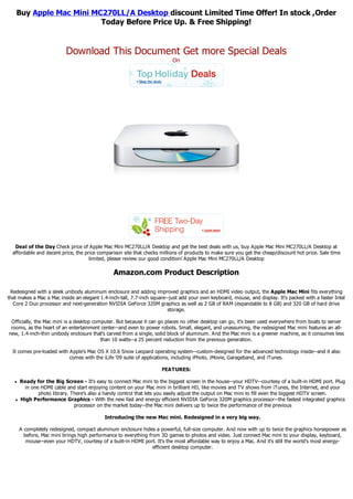 Buy Apple Mac Mini MC270LL/A Desktop discount Limited Time Offer! In stock ,Order
                        Today Before Price Up. & Free Shipping!


                           Download This Document Get more Special Deals
                                                                          On




   Deal of the Day Check price of Apple Mac Mini MC270LL/A Desktop and get the best deals with us, buy Apple Mac Mini MC270LL/A Desktop at
  affordable and decent price, the price comparison site that checks millions of products to make sure you get the cheap/discount hot price. Sale time
                                     limited, please review our good condition! Apple Mac Mini MC270LL/A Desktop

                                                Amazon.com Product Description

 Redesigned with a sleek unibody aluminum enclosure and adding improved graphics and an HDMI video output, the Apple Mac Mini fits everything
that makes a Mac a Mac inside an elegant 1.4-inch-tall, 7.7-inch square--just add your own keyboard, mouse, and display. It's packed with a faster Intel
  Core 2 Duo processor and next-generation NVIDIA GeForce 320M graphics as well as 2 GB of RAM (expandable to 8 GB) and 320 GB of hard drive
                                                                        storage.

 Officially, the Mac mini is a desktop computer. But because it can go places no other desktop can go, it's been used everywhere from boats to server
 rooms, as the heart of an entertainment center--and even to power robots. Small, elegant, and unassuming, the redesigned Mac mini features an all-
new, 1.4-inch-thin unibody enclosure that's carved from a single, solid block of aluminum. And the Mac mini is a greener machine, as it consumes less
                                          than 10 watts--a 25 percent reduction from the previous generation.

  It comes pre-loaded with Apple's Mac OS X 10.6 Snow Leopard operating system--custom-designed for the advanced technology inside--and it also
                           comes with the iLife '09 suite of applications, including iPhoto, iMovie, Garageband, and iTunes.

                                                                     FEATURES:

   l   Ready for the Big Screen - It's easy to connect Mac mini to the biggest screen in the house--your HDTV--courtesy of a built-in HDMI port. Plug
         in one HDMI cable and start enjoying content on your Mac mini in brilliant HD, like movies and TV shows from iTunes, the Internet, and your
               photo library. There's also a handy control that lets you easily adjust the output on Mac mini to fill even the biggest HDTV screen.
   l   High Performance Graphics - With the new fast and energy efficient NVIDIA GeForce 320M graphics processor--the fastest integrated graphics
                               processor on the market today--the Mac mini delivers up to twice the performance of the previous

                                            Introducing the new Mac mini. Redesigned in a very big way.

       A completely redesigned, compact aluminum enclosure hides a powerful, full-size computer. And now with up to twice the graphics horsepower as
         before, Mac mini brings high performance to everything from 3D games to photos and video. Just connect Mac mini to your display, keyboard,
          mouse--even your HDTV, courtesy of a built-in HDMI port. It's the most affordable way to enjoy a Mac. And it's still the world's most energy-
                                                                  efficient desktop computer.
 
