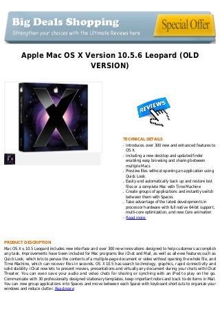 Apple Mac OS X Version 10.5.6 Leopard (OLD
VERSION)
TECHNICAL DETAILS
Introduces over 300 new and enhanced features toq
OS X.
Including a new desktop and updated finderq
enabling easy browsing and sharing between
multiple Macs
Preview files without opening an application usingq
Quick Look
Easily and automatically back up and restore lostq
files or a complete Mac with Time Machine
Create groups of applications and instantly switchq
between them with Spaces
Take advantage of the latest developments inq
processor hardware with full native 64-bit support,
multi-core optimization, and new Core animation
Read moreq
PRODUCT DESCRIPTION
Mac OS X v.10.5 Leopard includes new interface and over 300 new innovations designed to help customers accomplish
any task. Improvements have been included for Mac programs like iChat and Mail, as well as all-new features such as
Quick Look, which lets to peruse the contents of a multiple-page document or video without opening the whole file, and
Time Machine, which can recover files in seconds. OS X 10.5 has search technology, graphics, rapid connectivity and
solid stability. iChat now lets to present movies, presentations and virtually any document during your chats with iChat
Theater. You can even save your audio and video chats for sharing or synching with an iPod to play on the go.
Communicate with 30 professionally designed stationary templates, keep important notes and track to-do items in Mail.
You can now group applications into Spaces and move between each Space with keyboard shortcuts to organize your
windows and reduce clutter. Read more
 
