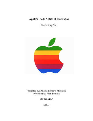Apple’s iPod: A Bite of Innovation

             Marketing Plan




Presented by: Angela Romero-Monsalve
      Presented to: Prof. Perttula

           MKTG 649-3

               SFSU
 