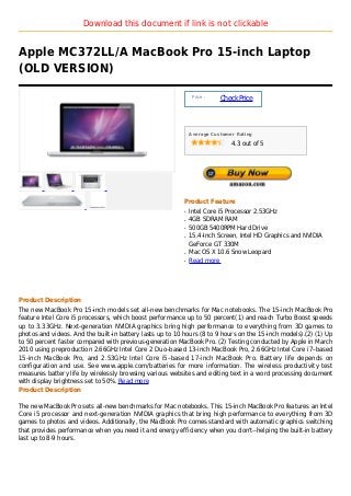 Download this document if link is not clickable


Apple MC372LL/A MacBook Pro 15-inch Laptop
(OLD VERSION)

                                                                Price :
                                                                          Check Price



                                                               Average Customer Rating

                                                                              4.3 out of 5




                                                           Product Feature
                                                           q   Intel Core i5 Processor 2.53GHz
                                                           q   4GB SDRAM RAM
                                                           q   500GB 5400RPM Hard Drive
                                                           q   15.4-Inch Screen, Intel HD Graphics and NVIDIA
                                                               GeForce GT 330M
                                                           q   Mac OS X 10.6 Snow Leopard
                                                           q   Read more




Product Description
The new MacBook Pro 15-inch models set all-new benchmarks for Mac notebooks. The 15-inch MacBook Pro
feature Intel Core i5 processors, which boost performance up to 50 percent(1) and reach Turbo Boost speeds
up to 3.33GHz. Next-generation NVIDIA graphics bring high performance to everything from 3D games to
photos and videos. And the built-in battery lasts up to 10 hours (8 to 9 hours on the 15-inch models).(2) (1) Up
to 50 percent faster compared with previous-generation MacBook Pro. (2) Testing conducted by Apple in March
2010 using preproduction 2.66GHz Intel Core 2 Duo–based 13-inch MacBook Pro, 2.66GHz Intel Core i7–based
15-inch MacBook Pro, and 2.53GHz Intel Core i5–based 17-inch MacBook Pro. Battery life depends on
configuration and use. See www.apple.com/batteries for more information. The wireless productivity test
measures battery life by wirelessly browsing various websites and editing text in a word processing document
with display brightness set to 50%. Read more
Product Description

The new MacBook Pro sets all-new benchmarks for Mac notebooks. This 15-inch MacBook Pro features an Intel
Core i5 processor and next-generation NVIDIA graphics that bring high performance to everything from 3D
games to photos and videos. Additionally, the MacBook Pro comes standard with automatic graphics switching
that provides performance when you need it and energy efficiency when you don't--helping the built-in battery
last up to 8-9 hours.
 