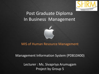 Post Graduate Diploma
In Business Management
MIS of Human Resource Management
Management Information System (PDB10400)
Lecturer : Ms. Sivapriya Arumugam
Project by Group 5
 