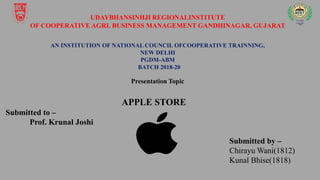 UDAYBHANSINHJI REGIONALINSTITUTE
OF COOPERATIVE AGRI. BUSINESS MANAGEMENT GANDHINAGAR, GUJARAT
AN INSTITUTION OF NATIONAL COUNCIL OFCOOPERATIVE TRAINNING,
NEW DELHI
PGDM-ABM
BATCH 2018-20
Presentation Topic
APPLE STORE
Submitted to –
Prof. Krunal Joshi
Submitted by –
Chirayu Wani(1812)
Kunal Bhise(1818)
 