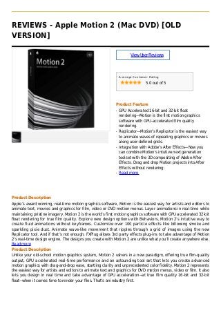 REVIEWS - Apple Motion 2 (Mac DVD) [OLD
VERSION]
ViewUserReviews
Average Customer Rating
5.0 out of 5
Product Feature
GPU Accelerated 16-bit and 32-bit floatq
rendering—Motion is the first motion graphics
software with GPU-accelerated film quality
rendering.
Replicator—Motion's Replicator is the easiest wayq
to animate waves of repeating graphics or movies
along user-defined grids.
Integration with Adobe's After Effects—Now youq
can combine Motion's intutive next generation
toolset with the 3D compositing of Adobe After
Effects. Drag and drop Motion projects into After
Effects without rendering.
Read moreq
Product Description
Apple’s award winning, real-time motion graphics software, Motion is the easiest way for artists and editors to
animate text, movies and graphics for film, video or DVD motion menus. Layer animations in real-time while
maintaining pristine imagery. Motion 2 is the world’s first motion graphics software with GPU accelerated 32-bit
float rendering for true film quality. Explore new design options with Behaviors, Motion 2’s intuitive way to
create fluid animations without keyframes. Customize over 100 particle effects like billowing smoke and
sparkling pixie dust. Animate wave-like movement that ripples through a grid of images using the new
Replicator tool. And if that’s not enough, FXPlug allows 3rd party effects plug-ins to take advantage of Motion
2’s real-time design engine. The designs you create with Motion 2 are unlike what you’ll create anywhere else.
Read more
Product Description
Unlike your old-school motion graphics system, Motion 2 ushers in a new paradigm, offering true film-quality
output, GPU accelerated real-time performance and an astounding tool set that lets you create advanced
motion graphics with drag-and-drop ease, startling clarity and unprecedented color fidelity. Motion 2 represents
the easiest way for artists and editors to animate text and graphics for DVD motion menus, video or film. It also
lets you design in real time and take advantage of GPU acceleration--at true film quality 16-bit and 32-bit
float--when it comes time to render your files. That's an industry first.
 