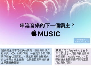 串流音樂的下一個霸主？
音樂是生活不可或缺的調劑，聽音樂的媒介
從卡夾、CD、MP3下載，一直到如今用戶只
需下載app到裝置上，便能夠隨時收聽國內
外上千萬首線上音樂，也就是百家爭鳴的線
上串流音樂服務。
蘋果公司（Apple inc.）在今
年（2015）六月宣布推出音樂
串流服務：Apple Music ，且
即刻讓多數國家用戶開始三個
月免費試用期。
資料彙整人：
張家哲 2015.8.10
 