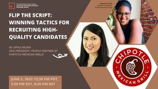 FLIP THE SCRIPT:
WINNING TACTICS FOR
RECRUITING HIGH-
QUALITY CANDIDATES
W/ APPLE MUSNI
VICE PRESIDENT, PEOPLE PARTNER AT
CHIPOTLE MEXICAN GRILLE
JUNE 2, 2022 12:30 PM PDT,
3:30 PM EDT, 8:30 PM BST
Human Resources Today
Level Up Your Recruitment
Strategy Series
Rayvonne Carter
Webinar Coordinator,
Human Resources Today
 