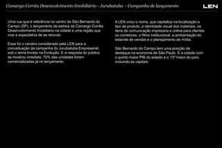 Camargo Corrêa Desenvolvimento Imobiliário - Jurubatuba – Campanha de lançamento

Uma rua que é referência no centro de São Bernardo do
Campo (SP), o lançamento de estreia da Camargo Corrêa
Desenvolvimento Imobiliário na cidade e uma região que
vive a expectativa de se renovar.

Esse foi o cenário considerado pela LEN para a
conceituação da campanha do Jurubatuba Empresarial,
sob o tema Invista na Evolução. E a resposta do público
se mostrou imediata: 70% das unidades foram
comercializadas já no lançamento.

A LEN criou o nome, que capitaliza na localização e
tipo de produto, a identidade visual dos materiais, os
itens de comunicação impressos e online para clientes
ou corretores, o filme institucional, a ambientação do
estande de vendas e o planejamento de mídia.

São Bernardo do Campo tem uma posição de
destaque na economia de São Paulo. É a cidade com
o quinto maior PIB do estado e o 13º maior do país,
incluindo as capitais.

 