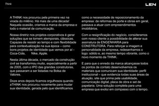Think

A THINK nos procurou pela primeira vez na
virada do milênio. Há mais de uma década!
Naquela ocasião, criamos a marca da empresa e
todo o material de comunicação.

como a necessidade de reposicionamento da
empresa: de reformas de porte e obras em geral,
passava a atuar com empreendimentos
imobiliários.

Nossa diretriz nos projetos corporativos é gerar
soluções que se tornem atemporais, clássicas.
Capazes de resistir ao tempo e com flexibilidade
para contextualização na sua época – como
bons projetos de identidade que vemos por aí Coca-Cola,
Nike, Apple.

Com a resignificação do negócio, consideramos
com nosso cliente a possibilidade de alterar sua
assinatura de ENGENHARIA para
CONSTRUTORA. Para reforçar a imagem e
personalidade da empresa, redesenhamos o
logo: sólido e, ao mesmo tempo vibrante, como o
novo momento da THINK.

Nesta última década, o mercado da construção
civil se transformou muito, especialmente a partir
de 2005, com o IPO das grandes construtoras,
que passaram a ser listadas na Bolsa de
Valores.

Doze anos depois ficamos orgulhosos quando
aTHINK nos procurou novamente para mudar
sua identidade, gerada pelo que identificamos

E para que o enredo da marca alcançasse todos
os pontos de contato desenvolvemos os
materiais que comunicam sua identidade: perfil
institucional – que evidencia todas suas áreas de
atuação, site que prima pela usabilidade,
comunicação digital, placa de obra e set de
papelaria. Uma solução completa para uma
empresa que evolui em compasso com o tempo.

 