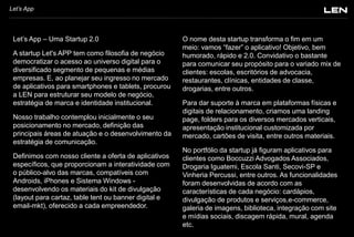 Let’s App

Let’s App – Uma Startup 2.0
A startup Let's APP tem como filosofia de negócio
democratizar o acesso ao universo digital para o
diversificado segmento de pequenas e médias
empresas. E, ao planejar seu ingresso no mercado
de aplicativos para smartphones e tablets, procurou
a LEN para estruturar seu modelo de negócio,
estratégia de marca e identidade institucional.
Nosso trabalho contemplou inicialmente o seu
posicionamento no mercado, definição das
principais áreas de atuação e o desenvolvimento da
estratégia de comunicação.
Definimos com nosso cliente a oferta de aplicativos
específicos, que proporcionam a interatividade com
o público-alvo das marcas, compatíveis com
Androids, iPhones e Sistema Windows desenvolvendo os materiais do kit de divulgação
(layout para cartaz, table tent ou banner digital e
email-mkt), oferecido a cada empreendedor.

O nome desta startup transforma o fim em um
meio: vamos “fazer” o aplicativo! Objetivo, bem
humorado, rápido e 2.0. Convidativo o bastante
para comunicar seu propósito para o variado mix de
clientes: escolas, escritórios de advocacia,
restaurantes, clínicas, entidades de classe,
drogarias, entre outros.
Para dar suporte à marca em plataformas físicas e
digitais de relacionamento, criamos uma landing
page, folders para os diversos mercados verticais,
apresentação institucional customizada por
mercado, cartões de visita, entre outros materiais.
No portfólio da startup já figuram aplicativos para
clientes como Boccuzzi Advogados Associados,
Drogaria Iguatemi, Escola Santi, Secovi-SP e
Vinheria Percussi, entre outros. As funcionalidades
foram desenvolvidas de acordo com as
características de cada negócio: cardápios,
divulgação de produtos e serviços,e-commerce,
galeria de imagens, biblioteca, integração com site
e mídias sociais, discagem rápida, mural, agenda
etc.

 