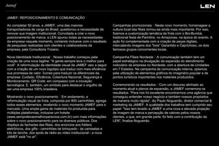 Jamef
JAMEF: REPOSICIONAMENTO E COMUNICAÇÃO
Ao completar 50 anos, a JAMEF, uma das maiores
transportadoras de carga do Brasil, questionou a necessidade de
renovar sua imagem institucional. Convidada a criar o novo
posicionamento de marca, a LEN apurou todas as necessidades
da empresa naquele momento, contando inclusive com o resultado
de pesquisas realizadas com clientes e colaboradores da
empresa, pela Consultoria Troiano.

Campanhas promocionais  Neste novo momento, homenagear a
cultura local das filiais tornou-se ainda mais importante. Por isso,
fizemos a customização temática da frota com o Boi-Bumbá,
tradicional festa de Parintins, no Amazonas, na época do evento. A
ação foi complementada com a criação de peças digitais,
intercalando imagens dos "bois" Garantido e Caprichoso, os dois
famosos grupos concorrentes locais.

Nova Identidade Institucional  Nosso trabalho começou pela
criação de uma nova tagline: "A gente sempre leva o melhor para
você". A reformulação da identidade visual da JAMEF veio a seguir
com a criação de um novo logotipo que traduz com mais eficiência
sua promessa de valor. Ícones para traduzir os diferenciais da
empresa: Cuidado, Eficiência, Cobertura Nacional, Segurança e
Monitoramento. QR Code: em compasso com a inovação
tecnológica. E, também, um símbolo para destacar o orgulho de
ser uma empresa 100% brasileira.

Campanha Filiais Nordeste  A comunicação também tem um
papel estratégico na divulgação da expansão do atendimento
rodoviário da empresa no Nordeste, com a abertura de Unidades
em 7 Estados. Na campanha de comunicação interna, optamos
pela utilização de elementos gráficos do imaginário popular e de
pontos turísticos importantes nos materiais produzidos.

Mostrando o novo posicionamento  Em andamento, a
reformulação visual da frota, composta por 800 caminhões, agrega
todos esses elementos, revelando o novo momento JAMEF para o
mercado. Uma ampla gama de materiais foi produzida para
múltiplas plataformas, inclusive um hotsite
(www.semprelevaomelhorparavoce.com.br) com mais informações
sobre o novo posicionamento para os diversos públicos. Dos
displays às fachadas das filiais, dos anúncios aos folders
eletrônicos, dos gifts - caminhões de brinquedo - às camisetas e
kits de lanche, dos spots de rádio ao vídeo institucional - a nova
JAMEF está "no ar".

Comemorando os resultados  Com um discurso alinhado ao
momento atual e planos de expansão, a JAMEF comemora os
resultados. "Para nós foi excelente encontrarmos uma agência que
conseguiu entender nosso negócio e também nossos propósitos
de maneira muito rápida", diz Paulo Nogueirão, diretor comercial &
marketing da JAMEF. A qualidade dos trabalhos tem cumprido seu
papel: "Isso tem levado a JAMEF a uma nova e elevada projeção
de imagem de marca e percepção de valores pelos nossos
clientes, o que, em grande parte, foi feito com a contribuição da
LEN", finaliza Nogueirão.

 