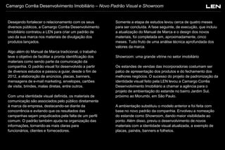 Camargo Corrêa Desenvolvimento Imobiliário – Novo Padrão Visual e Showroom

Desejando fortalecer o relacionamento com os seus
diversos públicos, a Camargo Corrêa Desenvolvimento
Imobiliário contratou a LEN para criar um padrão de
uso da sua marca nos materiais de divulgação dos
produtos lançados.
Algo além do Manual de Marca tradicional, o trabalho
teve o objetivo de facilitar a pronta identificação dos
materiais como sendo parte da comunicação da
companhia. O padrão visual foi desenvolvido a partir
de diversos estudos e passou a guiar, desde o fim de
2012, a elaboração de anúncios, placas, banners,
mensagens de e-mail marketing, envelopes, cartões
de visita, brindes, malas diretas, entre outros.
Com uma identidade visual definida, os materiais de
comunicação são associados pelo público diretamente
à marca da empresa, destacando-se diante da
concorrência e evitando que os resultados das
campanhas sejam prejudicados pela falta de um perfil
comum. O padrão também ajuda na organização das
informações, tornando-as mais claras para
funcionários, clientes e fornecedores.

Somente a etapa de estudos levou cerca de quatro meses
para ser concluída. A fase seguinte, de execução, que incluiu
a atualização do Manual de Marca e o design dos novos
materiais, foi completada em, aproximadamente, cinco
meses. Tudo fruto de uma análise técnica aprofundada dos
valores da marca.
Showroom: uma grande vitrine no setor imobiliário
Os estandes de vendas das incorporadoras costumam ser
palco de apresentação dos produtos e do fechamento dos
melhores negócios. O sucesso do projeto de padronização da
identidade visual feito pela LEN levou a Camargo Corrêa
Desenvolvimento Imobiliário a chamar a agência para o
projeto de ambientação do estande no bairro Jardim Sul,
próximo ao Morumbi, em São Paulo.
A ambientação substituiu o modelo anterior e foi feita com
base no novo padrão da companhia. Envolveu a nomeação
do estande como Showroom, dando maior visibilidade ao
ponto. Além disso, previu o desenvolvimento de novos
materiais com a identidade visual atualizada, a exemplo de
placas, painéis, banners e folhetos.

 