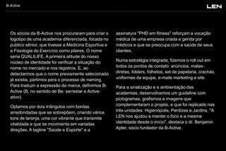 B-Active

Os sócios da B-Active nos procuraram para criar o
logotipo de uma academia diferenciada, focada no
publico sênior, que tivesse a Medicina Esportiva e
a Fisiologia do Exercício como pilares. O nome
seria QUALILIFE. A primeira atitude do nosso
núcleo de identidade foi verificar a situação do
nome no mercado e nos registros. E, ao
detectarmos que o nome previamente selecionado
já existia, partimos para o processo de naming.
Para traduzir a expressão da marca, definimos BActive (B, no sentido de Be: ser/estar e Active:
ativo).
Optamos por dois triângulos com bordas
arredondadas que se sobrepõem, criando vários
tons de laranja, uma cor vibrante que transmite
vitalidade e que se movimenta em variadas
direções. A tagline "Saúde e Esporte" e a

assinatura "PHD em fitness" reforçam a vocação
médica de uma empresa criada e gerida por
médicos e que se preocupa com a saúde de seus
clientes.

Numa estratégia integrada, fizemos o roll out em
todos os pontos de contato: anúncios, malasdiretas, folders, folhetos, set de papelaria, crachás,
uniformes da equipe, e-mails marketing e site.
Para a sinalização e a ambientação das
academias, desenvolvemos um guideline com
pictogramas, grafismos e imagens que
complementaram o projeto, e que foi replicado nas
três unidades: Higienópolis, Perdizes e Jardins. "A
LEN nos ajudou a manter o foco e a mesma
identidade desde o início", destaca o dr. Benjamin
Apter, sócio fundador da B-Active.

 