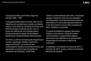 Hospital Israelita Albert Einstein

Exposição Gestão Josef Fehér: Segundo
período 1990 – 1995
O Hospital Israelita Albert Einstein, além de ser
referência em excelência em saúde na Amérida
Latina, é uma fonte de narrativas humanas. Sua
história começa na década de 50, com um
grupo de médicos da comunidade judaica,
responsável pela fundação da Sociedade
Beneficente Israelita Brasileira Albert Einstein.
Em 2010, a LEN foi chamada pelo Hospital para
montar a exposição "Gestão Josef Fehér Segundo Período". O convite era dar
continuidade à narrativa da primeira mostra, que
apresentou a primeira fase da gestão do
presidente da instituição, Josef Fehér.

Criada e contextualizada pela LEN, a exposição
agregou mídias por meio de uma linguagem
contemporânea, reunindo elementos pictóricos,
levantados em uma ampla pesquisa histórica.
Tudo para traduzir uma jornada composta por
fatos, desafios e conquistas.
O projeto arquitetônico agregou elementos
distintos como painéis, caixas de acrílico
retroiluminadas e equipamentos digitais,
oferecendo aos visitantes uma oportunidade
diferenciada de conhecer a história da
instituição.
A exposição, em exibição de março de 2011 a
fevereiro de 2012, ocupou o Atrium da Unidade
Morumbi do Hospital.

 