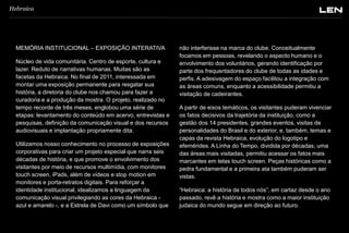 Hebraica

MEMÓRIA INSTITUCIONAL – EXPOSIÇÃO INTERATIVA
Núcleo de vida comunitária. Centro de esporte, cultura e
lazer. Reduto de narrativas humanas. Muitas são as
facetas da Hebraica. No final de 2011, interessada em
montar uma exposição permanente para resgatar sua
história, a diretoria do clube nos chamou para fazer a
curadoria e a produção da mostra. O projeto, realizado no
tempo recorde de três meses, englobou uma série de
etapas: levantamento do conteúdo em acervo, entrevistas e
pesquisas, definição da comunicação visual e dos recursos
audiovisuais e implantação propriamente dita.

Utilizamos nosso conhecimento no processo de exposições
corporativas para criar um projeto especial que narra seis
décadas de história, e que promove o envolvimento dos
visitantes por meio de recursos multimídia, com monitores
touch screen, iPads, além de vídeos e stop motion em
monitores e porta-retratos digitais. Para reforçar a
identidade institucional, idealizamos a linguagem da
comunicação visual privilegiando as cores da Hebraica azul e amarelo -, e a Estrela de Davi como um símbolo que

não interferisse na marca do clube. Conceitualmente
focamos em pessoas, revelando o aspecto humano e o
envolvimento dos voluntários, gerando identificação por
parte dos frequentadores do clube de todas as idades e
perfis. A adesivagem do espaço facilitou a integração com
as áreas comuns, enquanto a acessibilidade permitiu a
visitação de cadeirantes.
A partir de eixos temáticos, os visitantes puderam vivenciar
os fatos decisivos da trajetória da instituição, como a
gestão dos 14 presidentes, grandes eventos, visitas de
personalidades do Brasil e do exterior, e, também, temas e
capas da revista Hebraica, evolução do logotipo e
efemérides. A Linha do Tempo, dividida por décadas, uma
das áreas mais visitadas, permitiu acessar os fatos mais
marcantes em telas touch screen. Peças históricas como a
pedra fundamental e a primeira ata também puderam ser
vistas.

“Hebraica: a história de todos nós”, em cartaz desde o ano
passado, revê a história e mostra como a maior instituição
judaica do mundo segue em direção ao futuro.

 