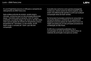 Lucio – DNA Faria Lima

A Lucio Engenharia procurou a LEN para a campanha de
relançamento do DNA Faria Lima.
Após análise profunda de produto, cenário atual e
mercado, concluímos que um dos principais diferenciais
desse 1 dormitório está no tamanho. Com 57 metros
quadrados, sua planta chega a ser duas ou até três vezes
maior que as opções de imóveis em lançamento e futuro
lançamento de 1 dormitório, ou dos studios, de SP.
Assim surgiu o conceito de 1 dorm. que não tem
comparação.

A escolha dos cachorros como garotos-propaganda
mostra que, mesmo sendo da mesma espécie, pode
existir uma diferença tão grande no porte que qualquer
comparação deixa de fazer sentido.
De forma bem-humorada e próxima do consumidor, a
campanha destaca o conforto de um apartamento
espaçoso a poucos passos do metrô Faria Lima e na
região que passa por um dos principais processos de
revitalização de São Paulo.
A LEN criou a campanha publicitária, fez a
conceituação do ponto de venda e desenvolveu os
materiais de promoção e de apoio ao corretor.

 