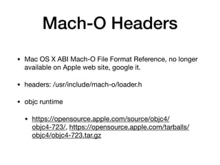 Mach-O Headers
• Mac OS X ABI Mach-O File Format Reference, no longer
available on Apple web site, google it.

• headers: /usr/include/mach-o/loader.h

• objc runtime

• https://opensource.apple.com/source/objc4/
objc4-723/, https://opensource.apple.com/tarballs/
objc4/objc4-723.tar.gz
 