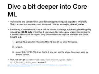 Dive a bit deeper into Core
ML
• Frameworks and some binaries used to be shipped unstripped as parts of iPhoneOS
SDK in Xcode. Not anymore, most framework binaries are in dyld_shared_cache.

• Fortunately, It’s quite easy to check iOS ﬁle system nowadays. Apple stopped encrypting
.ipsw since iOS 10 beta (more than 2 years ago). So, get a .ipsw, unzip it (remember it's
a .zip ﬁle), then mount the largest .dmg (this needs extra steps on Windows and Linux
though). E.g.,

1. get iOS 12.0 ipsw for iPhone Xs Max [1]. See [2] for other ﬁrmwares.

2. unzip it.

3. mount 048-10782-224.dmg, that's it. You can see the whole ﬁlesystem used by
iPhone Xs Max.

• Thus, we can get /System/Library/Caches/com.apple.dyld/
dyld_shared_cache_arm* we want 

[1] http://updates-http.cdn-apple.com/2018FallFCS/fullrestores/091-65188/11BE19F6-AC8E-11E8-A312-F5CEDE149863/iPhone11,4,iPhone11,6_12.0_16A366_Restore.ipsw
[2] https://www.theiphonewiki.com/wiki/Firmware/iPhone/12.x
 