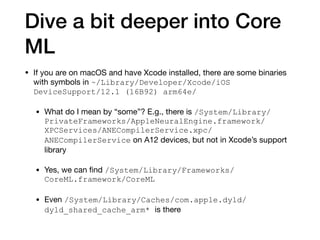 Dive a bit deeper into Core
ML
• If you are on macOS and have Xcode installed, there are some binaries
with symbols in ~/Library/Developer/Xcode/iOS
DeviceSupport/12.1 (16B92) arm64e/

• What do I mean by “some”? E.g., there is /System/Library/
PrivateFrameworks/AppleNeuralEngine.framework/
XPCServices/ANECompilerService.xpc/
ANECompilerService on A12 devices, but not in Xcode’s support
library

• Yes, we can ﬁnd /System/Library/Frameworks/
CoreML.framework/CoreML
• Even /System/Library/Caches/com.apple.dyld/
dyld_shared_cache_arm* is there
 
